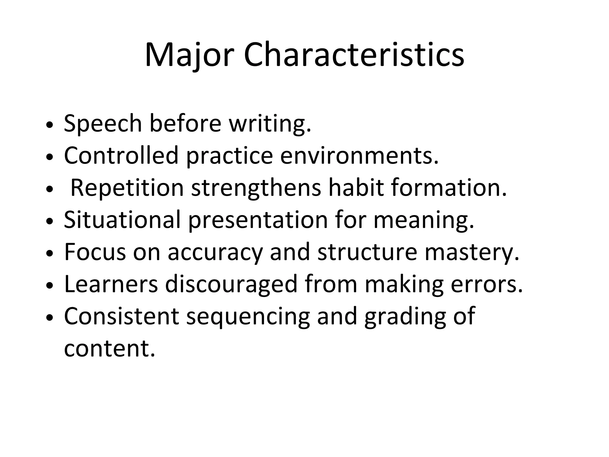 Major Characteristics
Speech before writing.
Controlled practice environments.
Repetition strengthens habit formation.
Situational presentation for meaning.
Focus on accuracy and structure mastery.
Learners discouraged from making errors.
Consistent sequencing and grading of
content.
 
