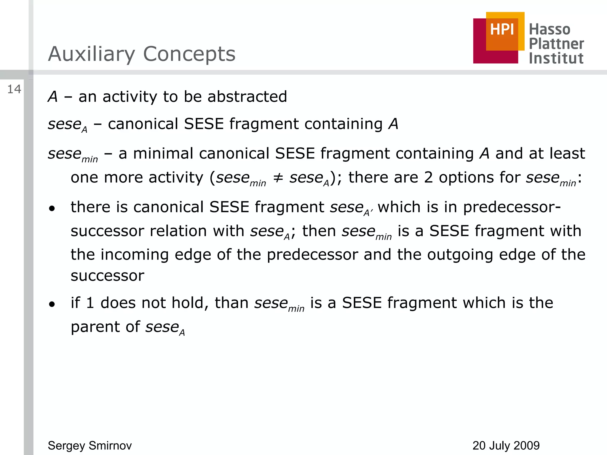 Auxiliary Concepts A  – an activity to be abstracted sese A  – canonical SESE fragment containing  A sese min  – a minimal canonical SESE fragment containing  A  and at least one more activity ( sese min  ≠ sese A ); there are 2 options for  sese min : there is canonical SESE fragment  sese A’  which is in predecessor-successor relation with  sese A ; then  sese min  is a SESE fragment with the incoming edge of the predecessor and the outgoing edge of the successor if 1 does not hold, than  sese min  is a SESE fragment which is the parent of  sese A 