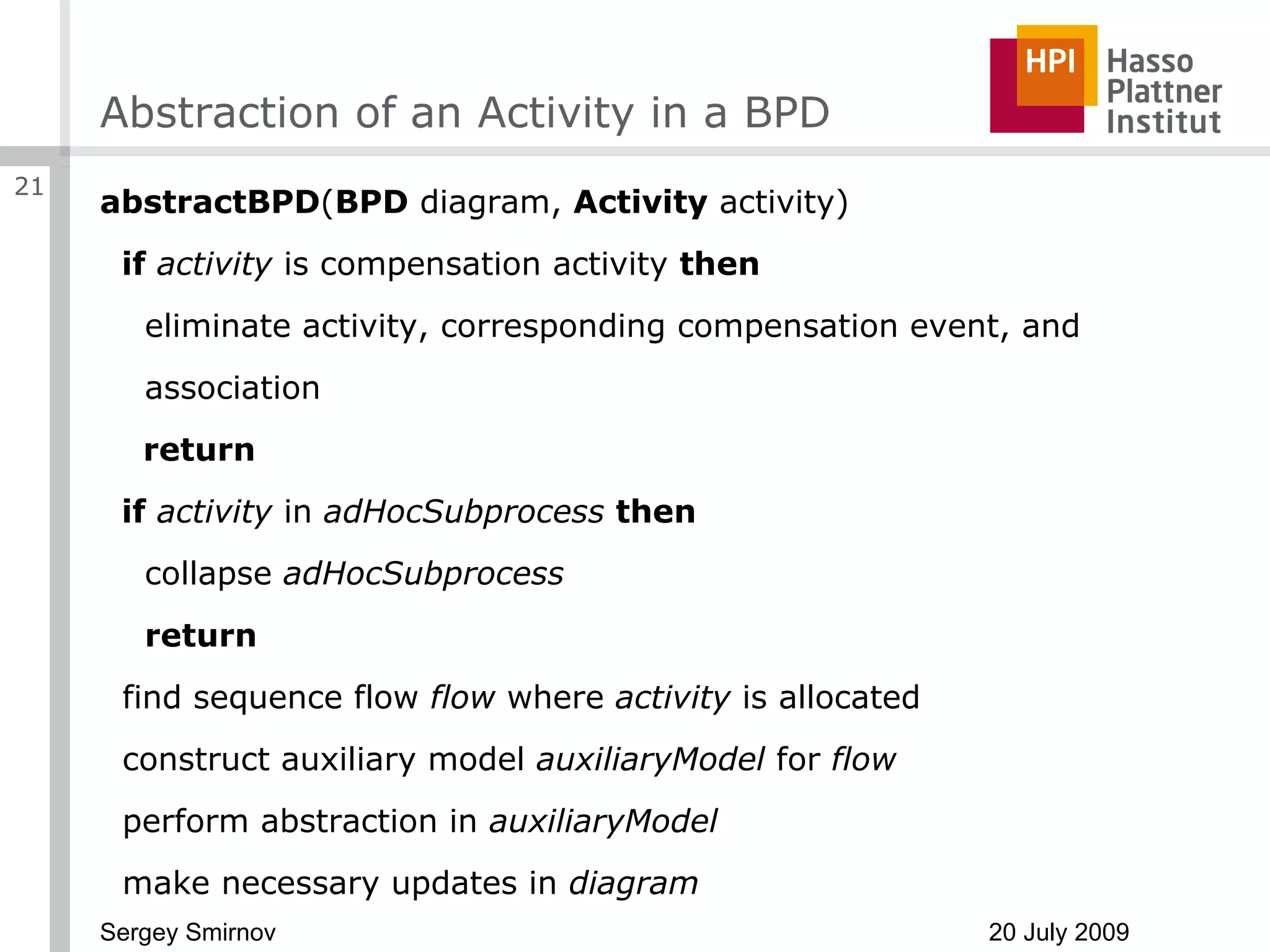Abstraction of an Activity in a BPD abstractBPD ( BPD  diagram,  Activity  activity) if   activity  is compensation activity  then eliminate activity, corresponding compensation event, and association return if   activity  in  adHocSubprocess   then collapse  adHocSubprocess return find sequence flow  flow  where  activity  is allocated construct auxiliary model  auxiliaryModel  for  flow perform abstraction in  auxiliaryModel make necessary updates in  diagram 