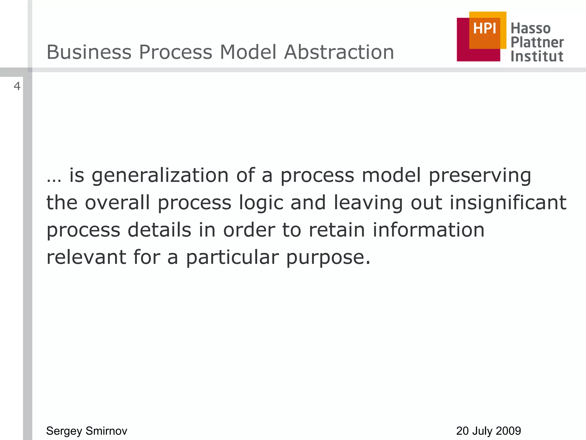 Business Process Model Abstraction …  is generalization of a process model preserving the overall process logic and leaving out insignificant process details in order to retain information relevant for a particular purpose. 