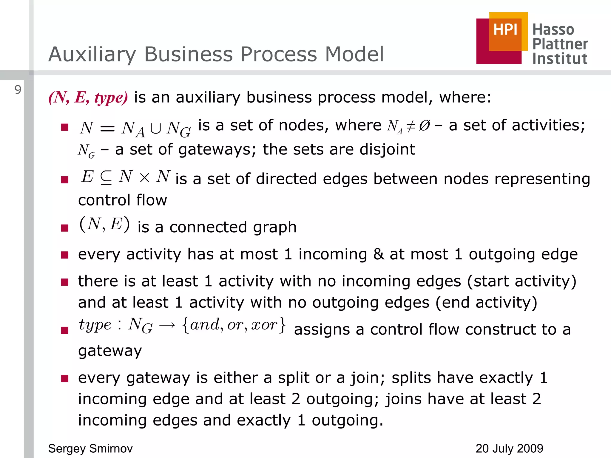 Auxiliary Business Process Model (N, E, type)  is an auxiliary business process model, where: is a set of nodes, where  N A  ≠ Ø  – a set of activities;  N G  – a set of gateways; the sets are disjoint is a set of directed edges between nodes representing control flow is a connected graph every activity has at most 1 incoming & at most 1 outgoing edge there is at least 1 activity with no incoming edges (start activity) and at least 1 activity with no outgoing edges (end activity) assigns a control flow construct to a gateway every gateway is either a split or a join; splits have exactly 1 incoming edge and at least 2 outgoing; joins have at least 2 incoming edges and exactly 1 outgoing. 