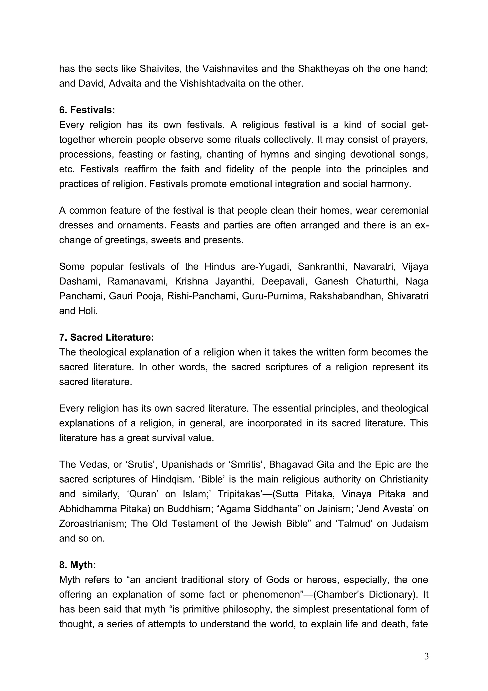 has the sects like Shaivites, the Vaishnavites and the Shaktheyas oh the one hand;
and David, Advaita and the Vishishtadvaita on the other.

6. Festivals:
Every religion has its own festivals. A religious festival is a kind of social get-
together wherein people observe some rituals collectively. It may consist of prayers,
processions, feasting or fasting, chanting of hymns and singing devotional songs,
etc. Festivals reaffirm the faith and fidelity of the people into the principles and
practices of religion. Festivals promote emotional integration and social harmony.

A common feature of the festival is that people clean their homes, wear ceremonial
dresses and ornaments. Feasts and parties are often arranged and there is an ex-
change of greetings, sweets and presents.

Some popular festivals of the Hindus are-Yugadi, Sankranthi, Navaratri, Vijaya
Dashami, Ramanavami, Krishna Jayanthi, Deepavali, Ganesh Chaturthi, Naga
Panchami, Gauri Pooja, Rishi-Panchami, Guru-Purnima, Rakshabandhan, Shivaratri
and Holi.

7. Sacred Literature:
The theological explanation of a religion when it takes the written form becomes the
sacred literature. In other words, the sacred scriptures of a religion represent its
sacred literature.

Every religion has its own sacred literature. The essential principles, and theological
explanations of a religion, in general, are incorporated in its sacred literature. This
literature has a great survival value.

The Vedas, or ‘Srutis’, Upanishads or ‘Smritis’, Bhagavad Gita and the Epic are the
sacred scriptures of Hindqism. ‘Bible’ is the main religious authority on Christianity
and similarly, ‘Quran’ on Islam;’ Tripitakas’—(Sutta Pitaka, Vinaya Pitaka and
Abhidhamma Pitaka) on Buddhism; “Agama Siddhanta” on Jainism; ‘Jend Avesta’ on
Zoroastrianism; The Old Testament of the Jewish Bible” and ‘Talmud’ on Judaism
and so on.

8. Myth:
Myth refers to “an ancient traditional story of Gods or heroes, especially, the one
offering an explanation of some fact or phenomenon”—(Chamber’s Dictionary). It
has been said that myth “is primitive philosophy, the simplest presentational form of
thought, a series of attempts to understand the world, to explain life and death, fate


                                                                                      3
 