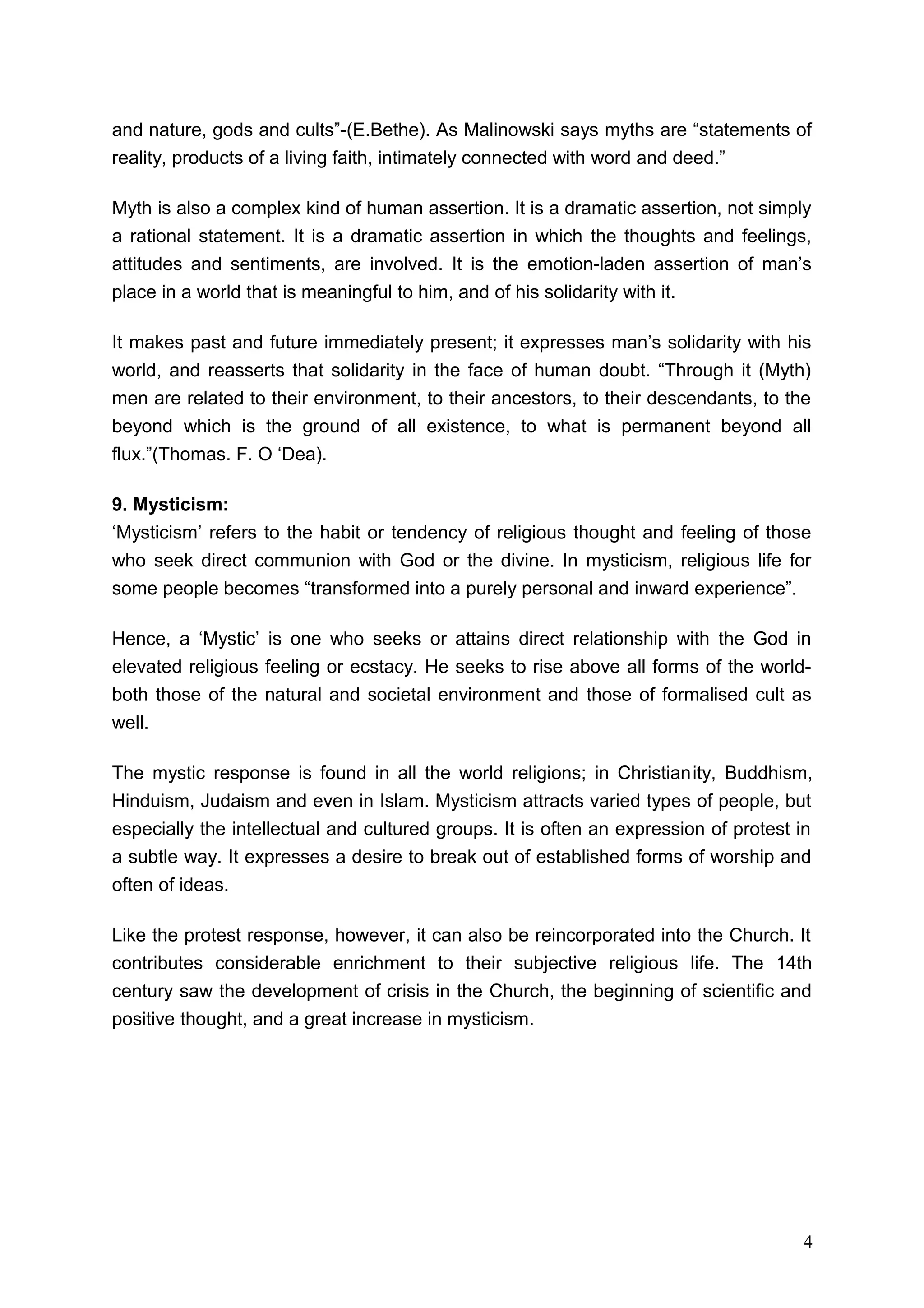 and nature, gods and cults”-(E.Bethe). As Malinowski says myths are “statements of
reality, products of a living faith, intimately connected with word and deed.”

Myth is also a complex kind of human assertion. It is a dramatic assertion, not simply
a rational statement. It is a dramatic assertion in which the thoughts and feelings,
attitudes and sentiments, are involved. It is the emotion-laden assertion of man’s
place in a world that is meaningful to him, and of his solidarity with it.

It makes past and future immediately present; it expresses man’s solidarity with his
world, and reasserts that solidarity in the face of human doubt. “Through it (Myth)
men are related to their environment, to their ancestors, to their descendants, to the
beyond which is the ground of all existence, to what is permanent beyond all
flux.”(Thomas. F. O ‘Dea).

9. Mysticism:
‘Mysticism’ refers to the habit or tendency of religious thought and feeling of those
who seek direct communion with God or the divine. In mysticism, religious life for
some people becomes “transformed into a purely personal and inward experience”.

Hence, a ‘Mystic’ is one who seeks or attains direct relationship with the God in
elevated religious feeling or ecstacy. He seeks to rise above all forms of the world-
both those of the natural and societal environment and those of formalised cult as
well.

The mystic response is found in all the world religions; in Christianity, Buddhism,
Hinduism, Judaism and even in Islam. Mysticism attracts varied types of people, but
especially the intellectual and cultured groups. It is often an expression of protest in
a subtle way. It expresses a desire to break out of established forms of worship and
often of ideas.

Like the protest response, however, it can also be reincorporated into the Church. It
contributes considerable enrichment to their subjective religious life. The 14th
century saw the development of crisis in the Church, the beginning of scientific and
positive thought, and a great increase in mysticism.




                                                                                      4
 
