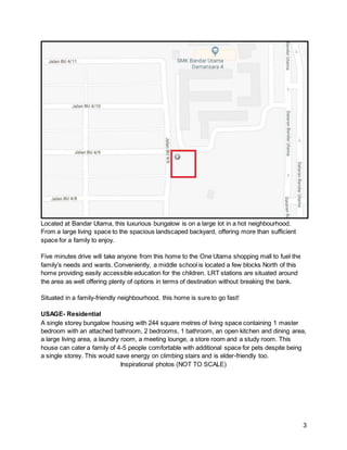 3
Located at Bandar Utama, this luxurious bungalow is on a large lot in a hot neighbourhood.
From a large living space to the spacious landscaped backyard, offering more than sufficient
space for a family to enjoy.
Five minutes drive will take anyone from this home to the One Utama shopping mall to fuel the
family’s needs and wants. Conveniently, a middle school is located a few blocks North of this
home providing easily accessible education for the children. LRT stations are situated around
the area as well offering plenty of options in terms of destination without breaking the bank.
Situated in a family-friendly neighbourhood, this home is sure to go fast!
USAGE- Residential
A single storey bungalow housing with 244 square metres of living space containing 1 master
bedroom with an attached bathroom, 2 bedrooms, 1 bathroom, an open kitchen and dining area,
a large living area, a laundry room, a meeting lounge, a store room and a study room. This
house can cater a family of 4-5 people comfortable with additional space for pets despite being
a single storey. This would save energy on climbing stairs and is elder-friendly too.
Inspirational photos (NOT TO SCALE)
 