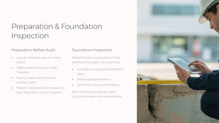 Preparation & Foundation
Inspection
Preparation Before Audit
• Log into eAuditor app on mobile
device
• Select/create Structural Audit
Checklist
• Input property details (name,
address, date)
• Prepare necessary tools (measuring
tape, laser level, moisture meters)
Foundation Inspection
Assess the structural stability of the
building's foundation by examining:
• Foundation cracks and settlement
signs
• Water seepage evidence
• Soil erosion around foundation
Record findings in eAuditor with
photos and repair recommendations.
 