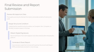 Final Review and Report
Submission
Review All Inspection Data
Thoroughly examine all collected information and evidence before finalizing the
audit.
Assign Structural Condition
Categorize the overall structural condition as Compliant, Non-Compliant, or
Partially Compliant based on findings.
Obtain Digital Signatures
Secure verification from both inspector and client directly within the eAuditor
platform.
Generate & Share Report
Automatically create the Commercial Properties Structural Audit Report
(PDF) and distribute via email or cloud storage.
 