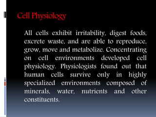 Cell Physiology
All cells exhibit irritability, digest foods,
excrete waste, and are able to reproduce,
grow, move and metabolize. Concentrating
on cell environments developed cell
physiology. Physiologists found out that
human cells survive only in highly
specialized environments composed of
minerals, water, nutrients and other
constituents.
 