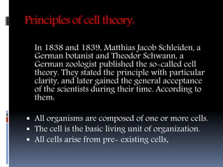 Principles of cell theory:
In 1838 and 1839, Matthias Jacob Schleiden, a
German botanist and Theodor Schwann, a
German zoologist published the so-called cell
theory. They stated the principle with particular
clarity, and later gained the general acceptance
of the scientists during their time. According to
them:
 All organisms are composed of one or more cells.
 The cell is the basic living unit of organization.
 All cells arise from pre- existing cells.
 