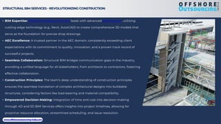 STRUCTURAL BIM SERVICES - REVOLUTIONIZING CONSTRUCTION:
• BIM Expertise: Offshore Outsourcing India leads with advanced BIM services, utilizing
cutting-edge technology (e.g., Revit, AutoCAD) to create comprehensive 3D models that
serve as the foundation for precise shop drawings.
• AEC Excellence: A trusted partner in the AEC domain, consistently exceeding client
expectations with its commitment to quality, innovation, and a proven track record of
successful projects.
• Seamless Collaboration: Structural BIM bridges communication gaps in the industry,
providing a unified language for all stakeholders, from architects to contractors, fostering
effective collaboration.
• Construction Principles: The team's deep understanding of construction principles
ensures the seamless translation of complex architectural designs into buildable
structures, considering factors like load-bearing and material compatibility.
• Empowered Decision-Making: Integration of time and cost into decision-making
through 4D and 5D BIM Services offers insights into project timelines, allowing for
proactive resource allocation, streamlined scheduling, and issue resolution.
www.offshoreoutsourcing-india.com
 