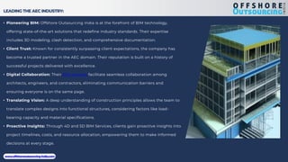 LEADING THE AEC INDUSTRY:
• Pioneering BIM: Offshore Outsourcing India is at the forefront of BIM technology,
offering state-of-the-art solutions that redefine industry standards. Their expertise
includes 3D modeling, clash detection, and comprehensive documentation.
• Client Trust: Known for consistently surpassing client expectations, the company has
become a trusted partner in the AEC domain. Their reputation is built on a history of
successful projects delivered with excellence.
• Digital Collaboration: Their BIM services facilitate seamless collaboration among
architects, engineers, and contractors, eliminating communication barriers and
ensuring everyone is on the same page.
• Translating Vision: A deep understanding of construction principles allows the team to
translate complex designs into functional structures, considering factors like load-
bearing capacity and material specifications.
• Proactive Insights: Through 4D and 5D BIM Services, clients gain proactive insights into
project timelines, costs, and resource allocation, empowering them to make informed
decisions at every stage.
www.offshoreoutsourcing-india.com
 