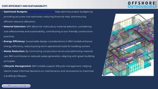 COST-EFFICIENCY AND SUSTAINABILITY:
• Optimized Budgets: Structural BIM services help optimize project budgets by
providing accurate cost estimates, reducing financial risks, and ensuring
efficient resource allocation.
• Material Selection: BIM allows for meticulous material selection, considering
cost-effectiveness and sustainability, contributing to eco-friendly construction
practices.
• Energy Efficiency: Sustainable design considerations in BIM models enhance
energy efficiency, reducing long-term operational costs for building owners.
• Waste Reduction: By minimizing construction errors and optimizing material
use, BIM contributes to reduced waste generation, aligning with green building
principles.
• Lifecycle Management: BIM models support lifecycle management, helping
clients make informed decisions on maintenance and renovations to maximize
a building's lifespan.
www.offshoreoutsourcing-india.com
 