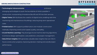 DRIVING INNOVATION IN CONSTRUCTION:
• Technological Advancements: Offshore Outsourcing India embraces
emerging technologies to push the boundaries of what's possible in
construction, incorporating innovations like AR and VR into their services.
• Digital Twins: BIM facilitates the creation of digital twins, enabling real-time
monitoring and maintenance of buildings, reducing long-term operational
costs.
• Prefabrication: BIM supports prefabrication and modular construction
methods, improving construction speed, quality, and safety.
• AI and Machine Learning: They leverage AI and machine learning algorithms
to enhance design optimization, cost prediction, and project management.
• Data-Driven Insights: BIM generates valuable data insights that can inform
future construction projects, improving decision-making and overall project
performance.
www.offshoreoutsourcing-india.com
 