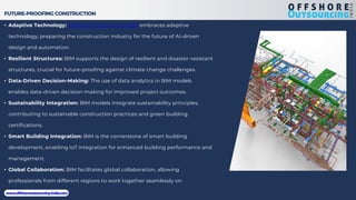 FUTURE-PROOFING CONSTRUCTION
• Adaptive Technology: Offshore Outsourcing India embraces adaptive
technology, preparing the construction industry for the future of AI-driven
design and automation.
• Resilient Structures: BIM supports the design of resilient and disaster-resistant
structures, crucial for future-proofing against climate change challenges.
• Data-Driven Decision-Making: The use of data analytics in BIM models
enables data-driven decision-making for improved project outcomes.
• Sustainability Integration: BIM models integrate sustainability principles,
contributing to sustainable construction practices and green building
certifications.
• Smart Building Integration: BIM is the cornerstone of smart building
development, enabling IoT integration for enhanced building performance and
management.
• Global Collaboration: BIM facilitates global collaboration, allowing
professionals from different regions to work together seamlessly on
international projects.
www.offshoreoutsourcing-india.com
 