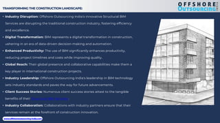 TRANSFORMING THE CONSTRUCTION LANDSCAPE:
• Industry Disruption: Offshore Outsourcing India's innovative Structural BIM
Services are disrupting the traditional construction industry, fostering efficiency
and excellence.
• Digital Transformation: BIM represents a digital transformation in construction,
ushering in an era of data-driven decision-making and automation.
• Enhanced Productivity: The use of BIM significantly enhances productivity,
reducing project timelines and costs while improving quality.
• Global Reach: Their global presence and collaborative capabilities make them a
key player in international construction projects.
• Industry Leadership: Offshore Outsourcing India's leadership in BIM technology
sets industry standards and paves the way for future advancements.
• Client Success Stories: Numerous client success stories attest to the tangible
benefits of their Structural BIM Services.
• Industry Collaboration: Collaborations with industry partners ensure that their
services remain at the forefront of construction innovation.
www.offshoreoutsourcing-india.com
 
