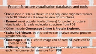 Protein Structure visualization databases and tools
Cn3-D (See in 3D) is a structure and sequence alignment viewer
for NCBI databases. It allows to view 3D structures.
Rasmol, most popular tool (software) for protein structure
visualization. It reads molecular structure from PDB.
Other include Chemscape Chime & Protein Explorer.
Swiss PDB Viewer, by this tool we can analyze several proteins
simultaneously.
Kinemages, in this , entire image can be rotated, parts can be
turned on or off etc.
PDBsum, it is the database that gives pictorial summary on
each macromolecular structure from PDB.
 