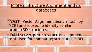 Protein Structure Alignment and its
databases
VAST, (Vector Alignment Search Tool), by
NCBI and is used to identify similar
protein 3D structures.
DALI server, protein structure alignment
tool, used for comparing structures in 3D.
 