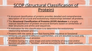 SCOP (Structural Classification of
Protein)
A structural classification of proteins provides detailed and comprehensive
description of structural and evolutionary relationships between all proteins.
The Structural Classification of Proteins (SCOP) database is a largely
manual classification of protein structural domains based on similarities of
their structures and amino acid sequences.
A motivation for this classification is to determine the evolutionary
relationship between proteins.
Proteins with the same shapes but having little sequence or functional
similarity are placed in different superfamilies, and are assumed to have only
a very distant common ancestor.
 Proteins having the same shape and some similarity of sequence and/or
function are placed in "families", and are assumed to have a closer common
ancestor.
 