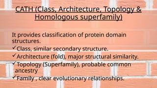 CATH (Class, Architecture, Topology &
Homologous superfamily)
It provides classification of protein domain
structures.
Class, similar secondary structure.
Architecture (fold), major structural similarity.
Topology (Superfamily), probable common
ancestry
Family , clear evolutionary relationships.
 