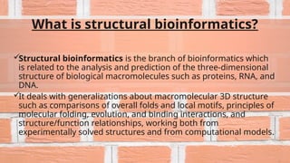 What is structural bioinformatics?
Structural bioinformatics is the branch of bioinformatics which
is related to the analysis and prediction of the three-dimensional
structure of biological macromolecules such as proteins, RNA, and
DNA.
It deals with generalizations about macromolecular 3D structure
such as comparisons of overall folds and local motifs, principles of
molecular folding, evolution, and binding interactions, and
structure/function relationships, working both from
experimentally solved structures and from computational models.
 
