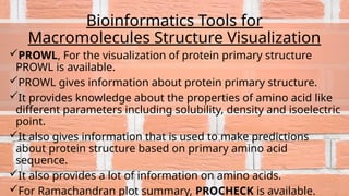 Bioinformatics Tools for
Macromolecules Structure Visualization
PROWL, For the visualization of protein primary structure
PROWL is available.
PROWL gives information about protein primary structure.
It provides knowledge about the properties of amino acid like
different parameters including solubility, density and isoelectric
point.
It also gives information that is used to make predictions
about protein structure based on primary amino acid
sequence.
It also provides a lot of information on amino acids.
For Ramachandran plot summary, PROCHECK is available.
 