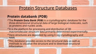 Protein Structure Databases
Protein databank (PDB)
The Protein Data Bank (PDB) is a crystallographic database for the
three-dimensional structural data of large biological molecules, such
as proteins and nucleic acids.
It is the platform for processing and distribution of 3D
macromolecular structure data primarily determined experimentally.
Here structures are deposited by using X ray crystallography and
NMR.
This database provides access to the structural data as well as
methods to visualize the structure and to download structural
information.
 