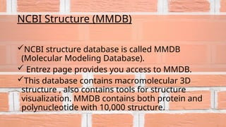 NCBI Structure (MMDB)
NCBI structure database is called MMDB
(Molecular Modeling Database).
 Entrez page provides you access to MMDB.
This database contains macromolecular 3D
structure , also contains tools for structure
visualization. MMDB contains both protein and
polynucleotide with 10,000 structure.
 