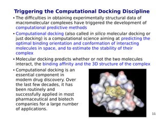 11
Triggering the Computational Docking Discipline
 The difficulties in obtaining experimentally structural data of
macromolecular complexes have triggered the development of
computational predictive methods
 Computational docking (also called in silico molecular docking or
just docking) is a computational science aiming at predicting the
optimal binding orientation and conformation of interacting
molecules in space, and to estimate the stability of their
complex
 Molecular docking predicts whether or not the two molecules
interact, the binding affinity and the 3D structure of the complex
 Computational docking is an
essential component in
modern drug discovery. Over
the last few decades, it has
been routinely and
successfully applied in most
pharmaceutical and biotech
companies for a large number
of applications.
 