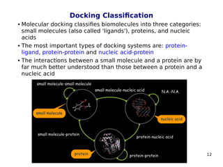 12
Docking Classification
 Molecular docking classifies biomolecules into three categories:
small molecules (also called 'ligands'), proteins, and nucleic
acids
 The most important types of docking systems are: protein-
ligand, protein-protein and nucleic acid-protein
 The interactions between a small molecule and a protein are by
far much better understood than those between a protein and a
nucleic acid
 