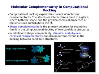 14
Molecular Complementarity in Computational
Docking
 Computational docking exploit the concept of molecular
complementarity. The structures interact like a hand in a glove,
where both the shape and the physico-chemical properties of
the structures contribute to the fit.
 Shape complementarity is the primary criterion for evaluating
the fit in the computational docking of two candidate structures
 In addition to shape compatibility, chemical and physico-
chemical complementarity are also important criteria in the
docking between candidate structures
 