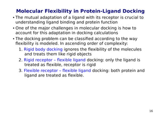 16
Molecular Flexibility in Protein-Ligand Docking
 The mutual adaptation of a ligand with its receptor is crucial to
understanding ligand binding and protein function
 One of the major challenges in molecular docking is how to
account for this adaptation in docking calculations
 The docking problem can be classified according to the way
flexibility is modeled. In ascending order of complexity:
1. Rigid body docking ignores the flexibility of the molecules
and treats them like rigid objects
2. Rigid receptor – flexible ligand docking: only the ligand is
treated as flexible, receptor is rigid
3. Flexible receptor – flexible ligand docking: both protein and
ligand are treated as flexible.
 
