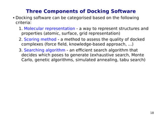 18
Three Components of Docking Software
 Docking software can be categorised based on the following
criteria:
1. Molecular representation - a way to represent structures and
properties (atomic, surface, grid representation)
2. Scoring method - a method to assess the quality of docked
complexes (force field, knowledge-based approach, ...)
3. Searching algorithm - an efficient search algorithm that
decides which poses to generate (exhaustive search, Monte
Carlo, genetic algorithms, simulated annealing, tabu search)
 