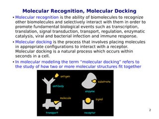 2
Molecular Recognition, Molecular Docking
 Molecular recognition is the ability of biomolecules to recognize
other biomolecules and selectively interact with them in order to
promote fundamental biological events such as transcription,
translation, signal transduction, transport, regulation, enzymatic
catalysis, viral and bacterial infection and immune response.
 Molecular docking is the process that involves placing molecules
in appropriate configurations to interact with a receptor.
Molecular docking is a natural process which occurs within
seconds in a cell.
 In molecular modeling the term “molecular docking” refers to
the study of how two or more molecular structures fit together
 
