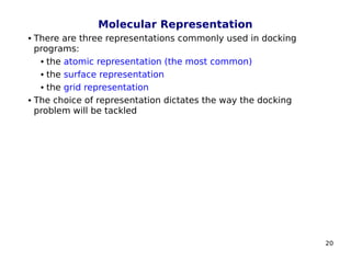 20
Molecular Representation
 There are three representations commonly used in docking
programs:
 the atomic representation (the most common)
 the surface representation
 the grid representation
 The choice of representation dictates the way the docking
problem will be tackled
 