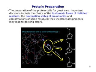 22
Protein Preparation
 The preparation of the protein calls for great care. Important
decisions include the choice of the tautomeric forms of histidine
residues, the protonation states of amino-acids and
conformations of some residues; their incorrect assignments
may lead to docking errors.
 