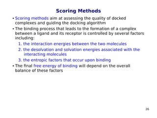 26
Scoring Methods
 Scoring methods aim at assessing the quality of docked
complexes and guiding the docking algorithm
 The binding process that leads to the formation of a complex
between a ligand and its receptor is controlled by several factors
including:
1. the interaction energies between the two molecules
2. the desolvation and solvation energies associated with the
interacting molecules
3. the entropic factors that occur upon binding
 The final free energy of binding will depend on the overall
balance of these factors
 