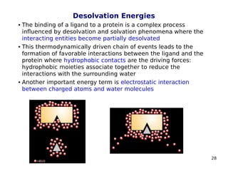 28
Desolvation Energies
 The binding of a ligand to a protein is a complex process
influenced by desolvation and solvation phenomena where the
interacting entities become partially desolvated
 This thermodynamically driven chain of events leads to the
formation of favorable interactions between the ligand and the
protein where hydrophobic contacts are the driving forces:
hydrophobic moieties associate together to reduce the
interactions with the surrounding water
 Another important energy term is electrostatic interaction
between charged atoms and water molecules
 