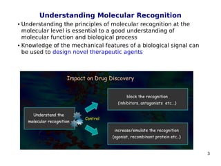 3
Understanding Molecular Recognition
 Understanding the principles of molecular recognition at the
molecular level is essential to a good understanding of
molecular function and biological process
 Knowledge of the mechanical features of a biological signal can
be used to design novel therapeutic agents
 