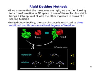 33
Rigid Docking Methods
 If we assume that the molecules are rigid, we are then looking
for a transformation in 3D space of one of the molecules which
brings it into optimal fit with the other molecule in terms of a
scoring function
 In rigid-body docking, the search space is restricted to three
rotational and three translational degrees of freedom
 