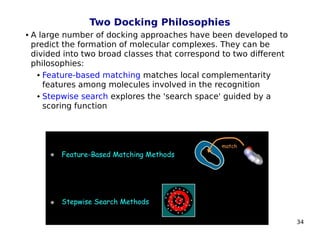 34
Two Docking Philosophies
 A large number of docking approaches have been developed to
predict the formation of molecular complexes. They can be
divided into two broad classes that correspond to two different
philosophies:
 Feature-based matching matches local complementarity
features among molecules involved in the recognition
 Stepwise search explores the 'search space' guided by a
scoring function
 