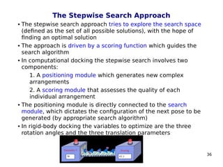 36
The Stepwise Search Approach
 The stepwise search approach tries to explore the search space
(defined as the set of all possible solutions), with the hope of
finding an optimal solution
 The approach is driven by a scoring function which guides the
search algorithm
 In computational docking the stepwise search involves two
components:
1. A positioning module which generates new complex
arrangements
2. A scoring module that assesses the quality of each
individual arrangement
 The positioning module is directly connected to the search
module, which dictates the configuration of the next pose to be
generated (by appropriate search algorithm)
 In rigid-body docking the variables to optimize are the three
rotation angles and the three translation parameters
 