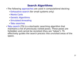 37
Search Algorithms
 The following approaches are used in computational docking:
 Exhaustive search (for small systems only)
 Monte Carlo
 Genetic Algorithms
 Simulated Annealing
 Tabu searches
 Tabu search (TS) is a stochastic searching algorithm that
maintains a list of previously visited poses. These poses are
forbidden and cannot be revisited (they are "taboo"). TS
effectively guides the search process into unvisited areas of the
space.
 