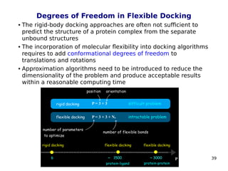 39
Degrees of Freedom in Flexible Docking
 The rigid-body docking approaches are often not sufficient to
predict the structure of a protein complex from the separate
unbound structures
 The incorporation of molecular flexibility into docking algorithms
requires to add conformational degrees of freedom to
translations and rotations
 Approximation algorithms need to be introduced to reduce the
dimensionality of the problem and produce acceptable results
within a reasonable computing time
 