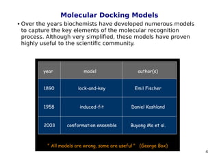 4
Molecular Docking Models
 Over the years biochemists have developed numerous models
to capture the key elements of the molecular recognition
process. Although very simplified, these models have proven
highly useful to the scientific community.
 