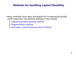 40
Methods for Handling Ligand Flexibility
 Many methods have been developed for incorporating flexible
small molecules into docking software; they include:
1. Ligand-ensemble docking method
2. Fragmentation method
3. Stochastic conformational search method
 
