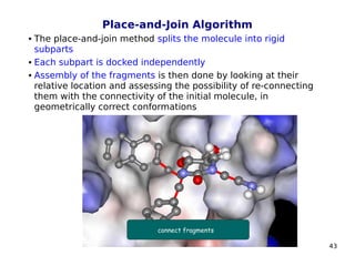 43
Place-and-Join Algorithm
 The place-and-join method splits the molecule into rigid
subparts
 Each subpart is docked independently
 Assembly of the fragments is then done by looking at their
relative location and assessing the possibility of re-connecting
them with the connectivity of the initial molecule, in
geometrically correct conformations
 