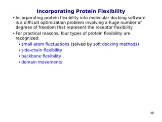 48
Incorporating Protein Flexibility
 Incorporating protein flexibility into molecular docking software
is a difficult optimization problem involving a huge number of
degrees of freedom that represent the receptor flexibility
 For practical reasons, four types of protein flexibility are
recognized:
● small atom fluctuations (solved by soft docking methods)
● side-chain flexibility
● backbone flexibility
● domain movements
 