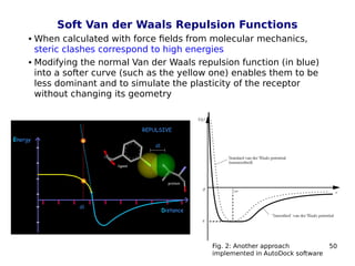 50
Soft Van der Waals Repulsion Functions
 When calculated with force fields from molecular mechanics,
steric clashes correspond to high energies
 Modifying the normal Van der Waals repulsion function (in blue)
into a softer curve (such as the yellow one) enables them to be
less dominant and to simulate the plasticity of the receptor
without changing its geometry
Fig. 2: Another approach
implemented in AutoDock software
 