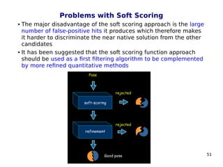 51
Problems with Soft Scoring
 The major disadvantage of the soft scoring approach is the large
number of false-positive hits it produces which therefore makes
it harder to discriminate the near native solution from the other
candidates
 It has been suggested that the soft scoring function approach
should be used as a first filtering algorithm to be complemented
by more refined quantitative methods
 