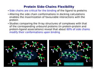 52
Protein Side-Chains Flexibility
 Side chains are critical for the binding of the ligand to proteins
 Altering the side chain conformations in docking calculations
enables the maximization of favourable interactions with the
protein
 Studies comparing the X-ray structures of complexes with that
of the corresponding unbound proteins (in protein-protein and
protein-ligand associations) reveal that about 60% of side chains
modify their conformations upon binding
 