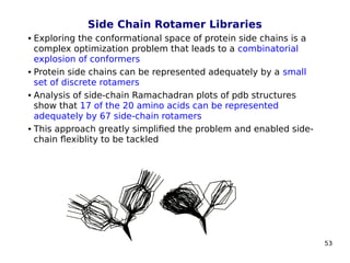 53
Side Chain Rotamer Libraries
 Exploring the conformational space of protein side chains is a
complex optimization problem that leads to a combinatorial
explosion of conformers
 Protein side chains can be represented adequately by a small
set of discrete rotamers
 Analysis of side-chain Ramachadran plots of pdb structures
show that 17 of the 20 amino acids can be represented
adequately by 67 side-chain rotamers
 This approach greatly simplified the problem and enabled side-
chain flexiblity to be tackled
 